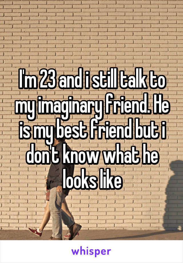 I'm 23 and i still talk to my imaginary friend. He is my best friend but i don't know what he looks like
