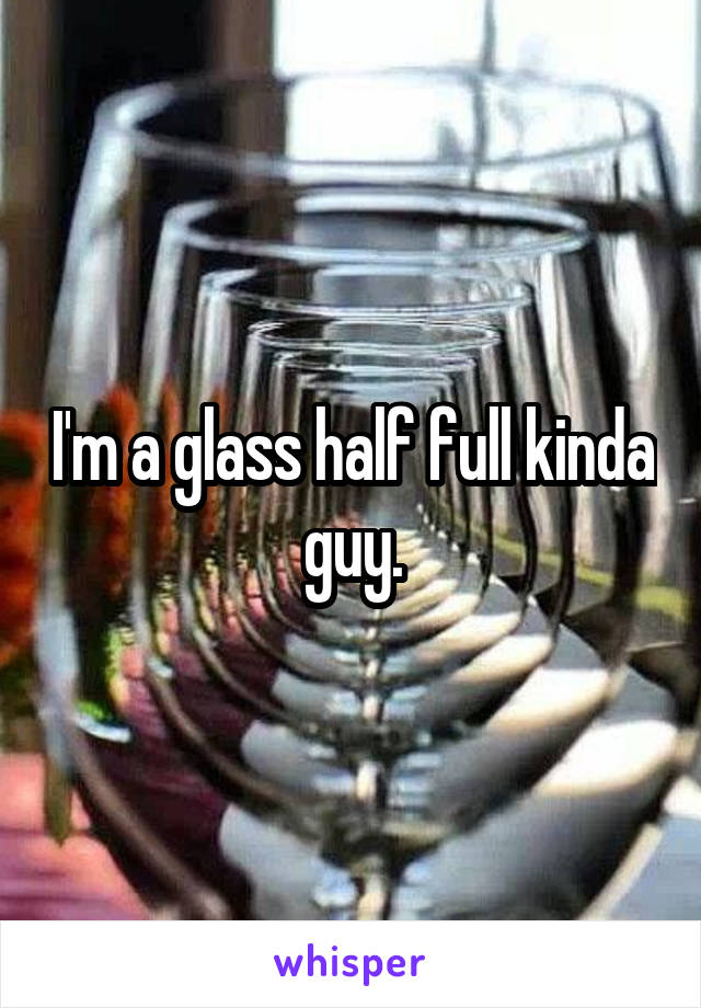 I'm a glass half full kinda guy.