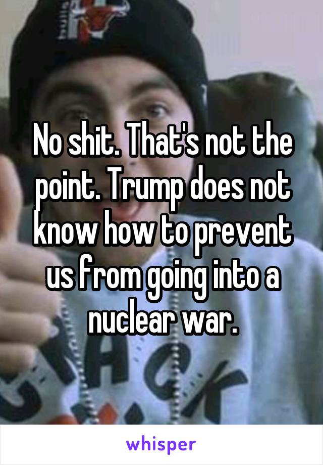 No shit. That's not the point. Trump does not know how to prevent us from going into a nuclear war.