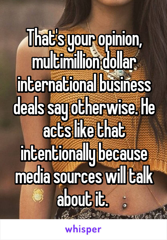 That's your opinion, multimillion dollar international business deals say otherwise. He acts like that intentionally because media sources will talk about it. 