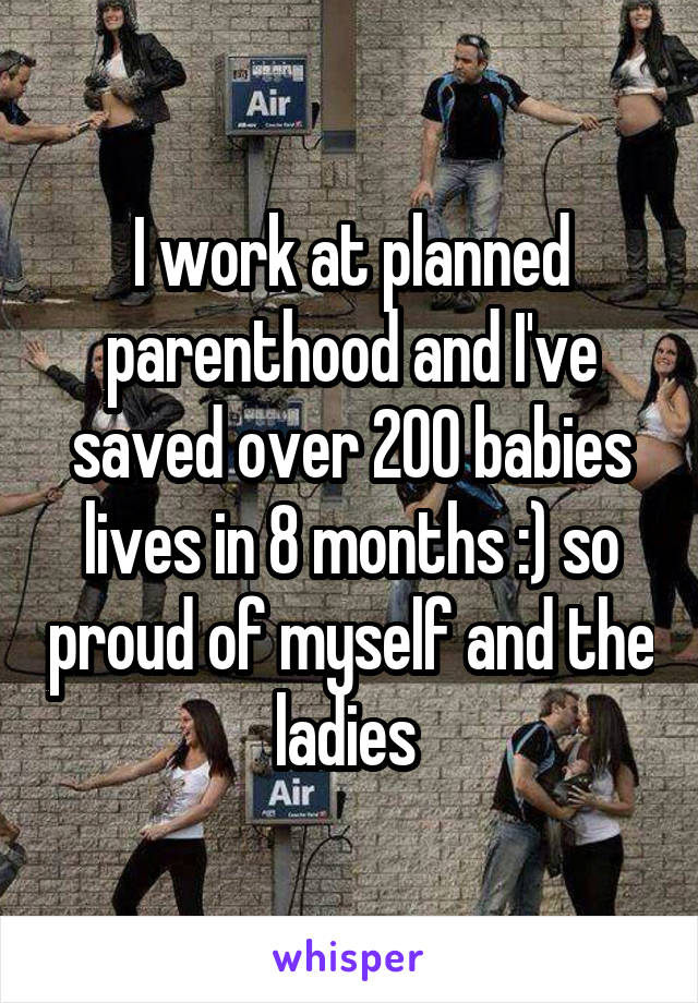 I work at planned parenthood and I've saved over 200 babies lives in 8 months :) so proud of myself and the ladies 