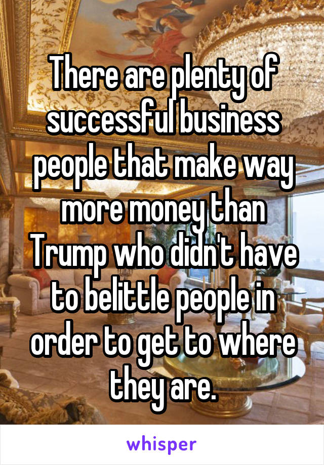 There are plenty of successful business people that make way more money than Trump who didn't have to belittle people in order to get to where they are.