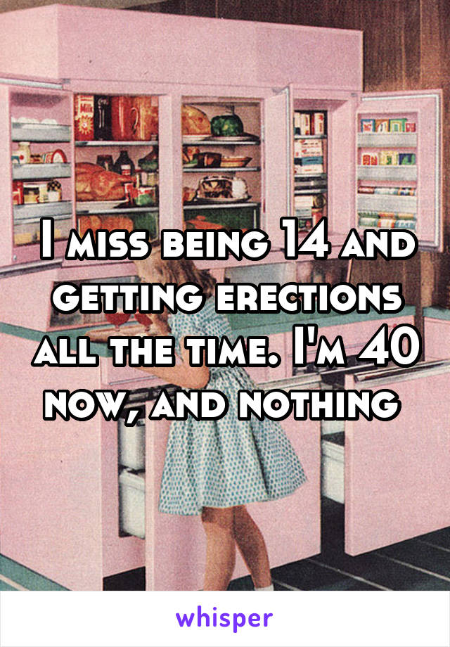 I miss being 14 and getting erections all the time. I'm 40 now, and nothing 