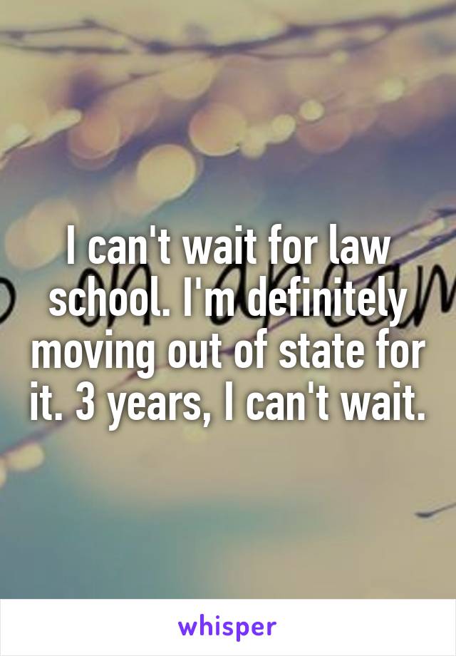 I can't wait for law school. I'm definitely moving out of state for it. 3 years, I can't wait.