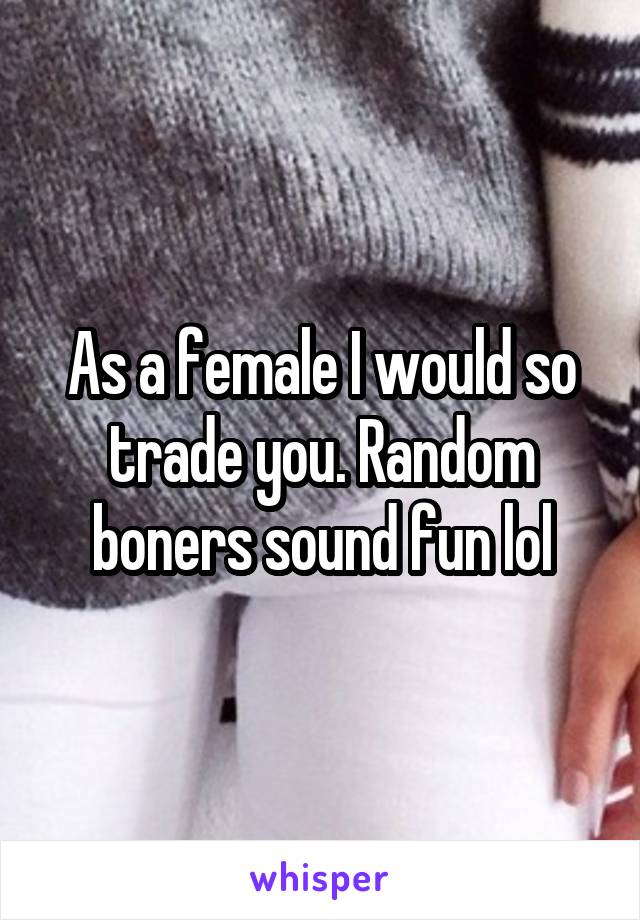 As a female I would so trade you. Random boners sound fun lol