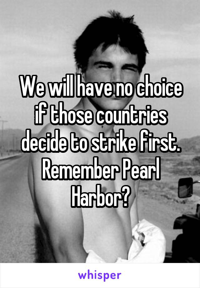 We will have no choice if those countries decide to strike first. Remember Pearl Harbor?