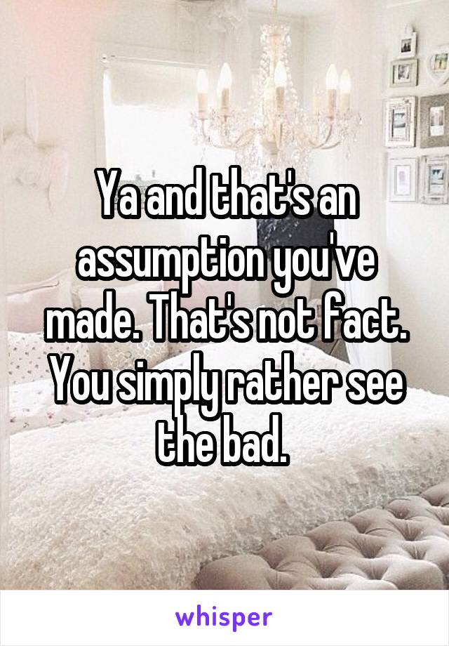 Ya and that's an assumption you've made. That's not fact. You simply rather see the bad. 