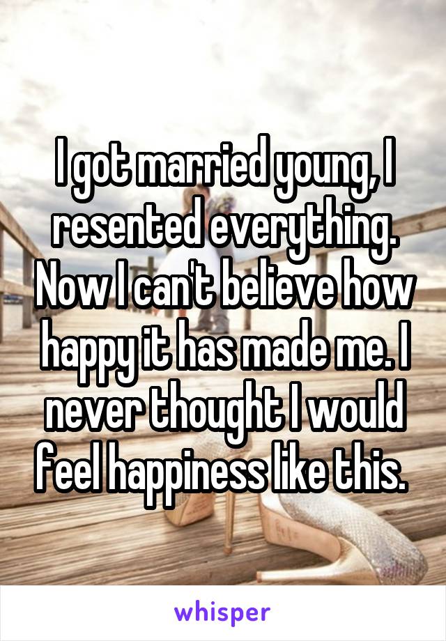I got married young, I resented everything. Now I can't believe how happy it has made me. I never thought I would feel happiness like this. 