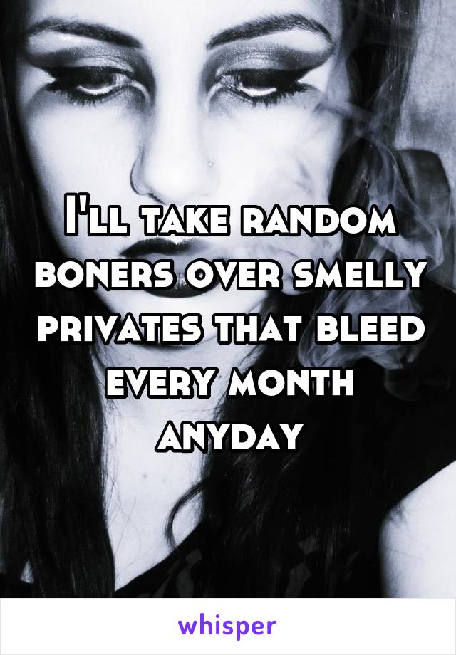 I'll take random boners over smelly privates that bleed every month anyday