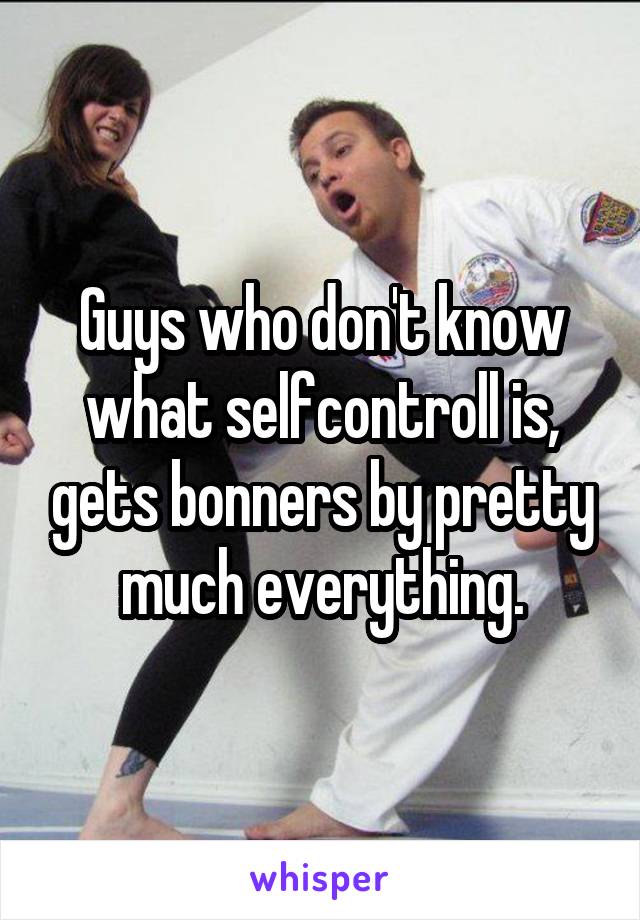 Guys who don't know what selfcontroll is, gets bonners by pretty much everything.