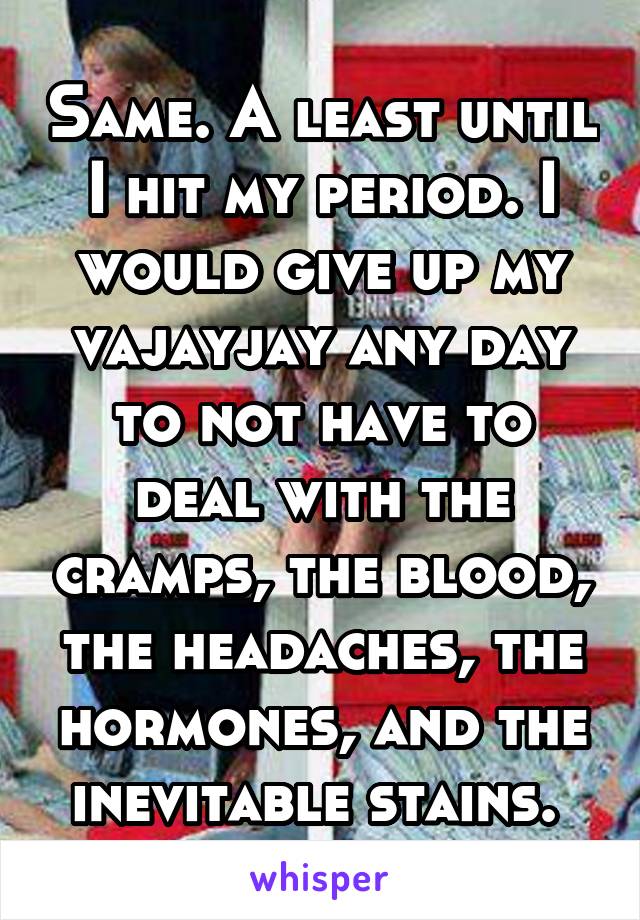 Same. A least until I hit my period. I would give up my vajayjay any day to not have to deal with the cramps, the blood, the headaches, the hormones, and the inevitable stains. 