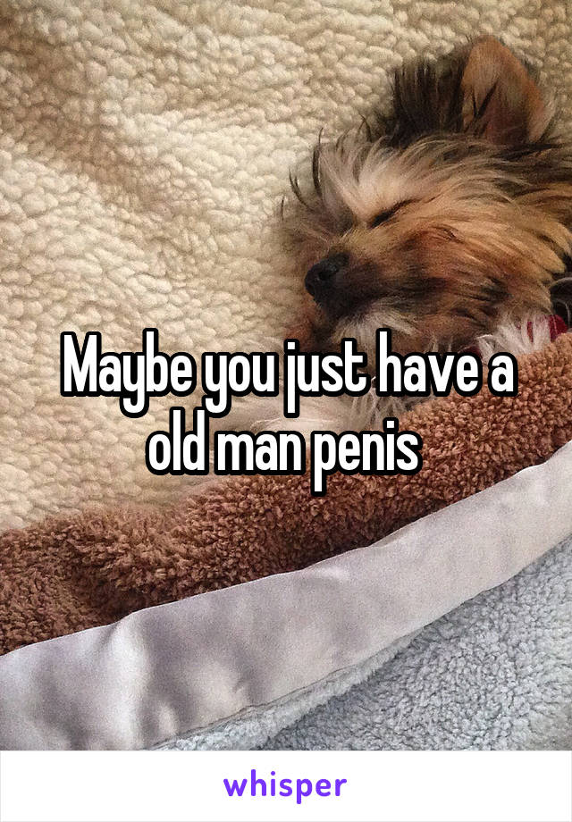 Maybe you just have a old man penis 