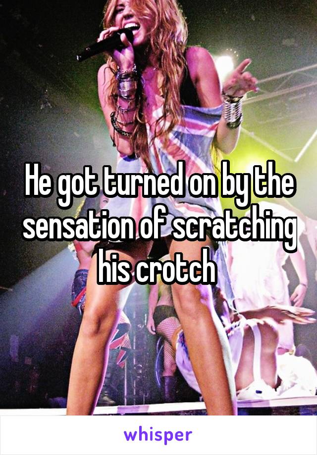 He got turned on by the sensation of scratching his crotch 