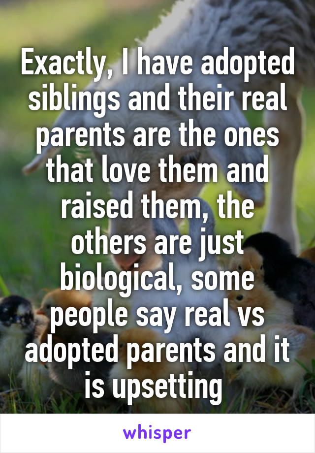 Exactly, I have adopted siblings and their real parents are the ones that love them and raised them, the others are just biological, some people say real vs adopted parents and it is upsetting 