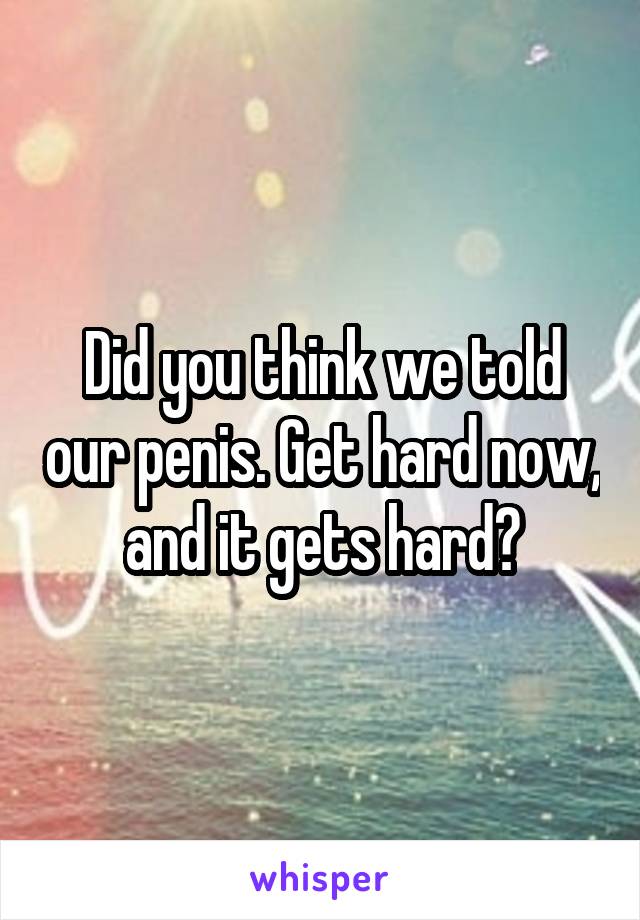 Did you think we told our penis. Get hard now, and it gets hard?