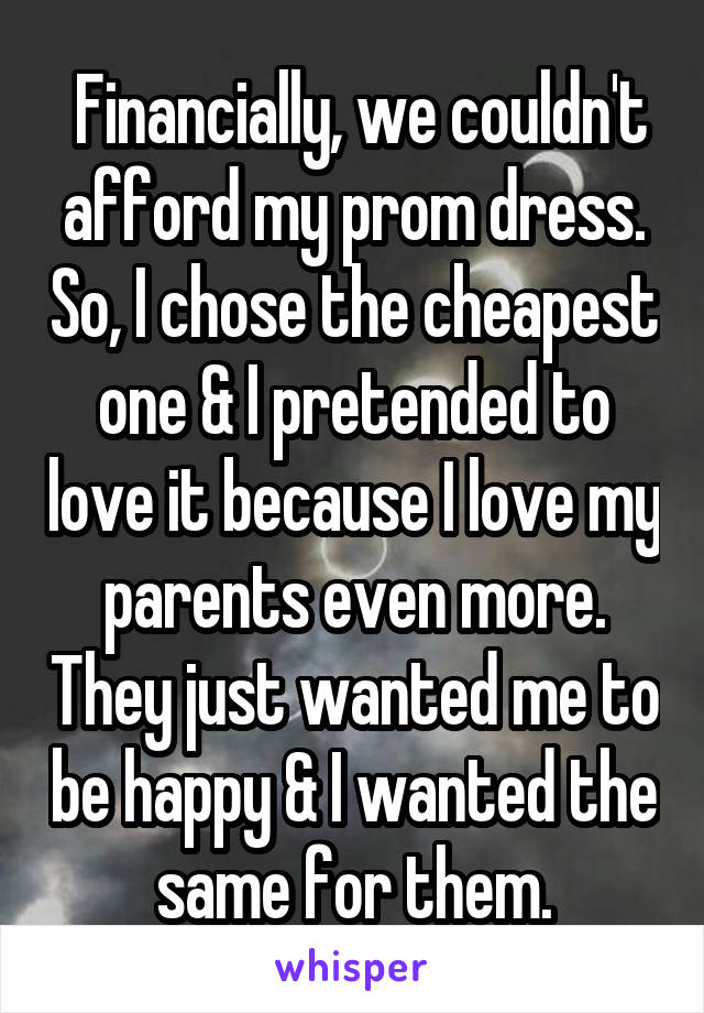  Financially, we couldn't afford my prom dress. So, I chose the cheapest one & I pretended to love it because I love my parents even more. They just wanted me to be happy & I wanted the same for them.