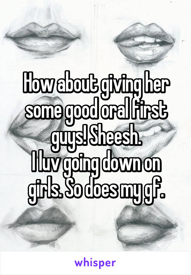 How about giving her some good oral first guys! Sheesh.
I luv going down on girls. So does my gf.