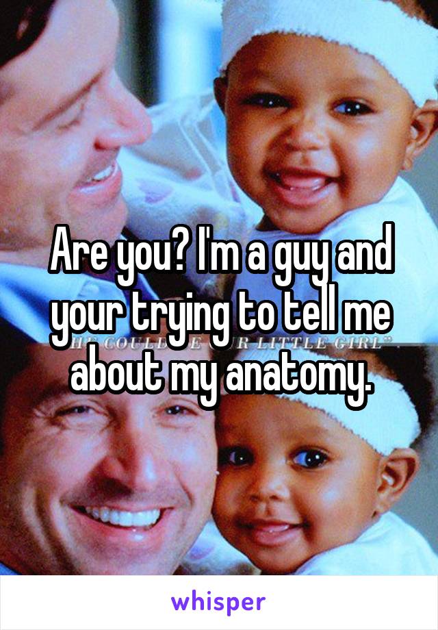 Are you? I'm a guy and your trying to tell me about my anatomy.