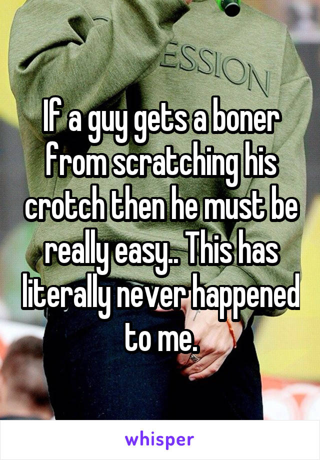 If a guy gets a boner from scratching his crotch then he must be really easy.. This has literally never happened to me.