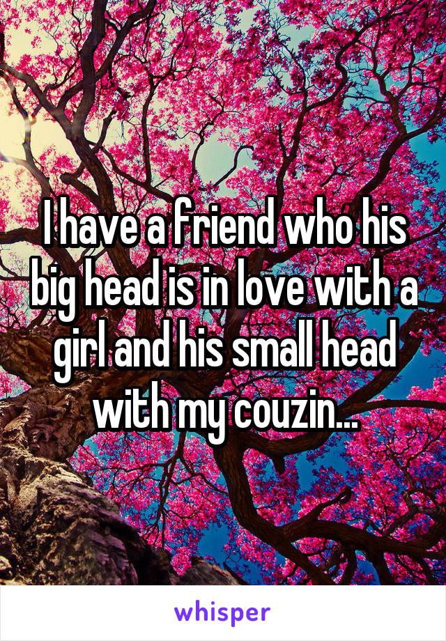 I have a friend who his big head is in love with a girl and his small head with my couzin...