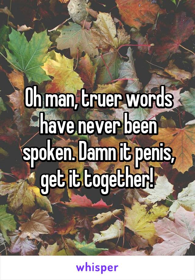 Oh man, truer words have never been spoken. Damn it penis, get it together! 