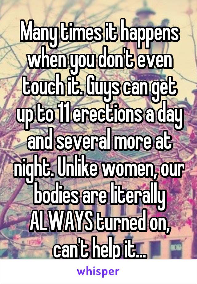 Many times it happens when you don't even touch it. Guys can get up to 11 erections a day and several more at night. Unlike women, our bodies are literally ALWAYS turned on, can't help it...