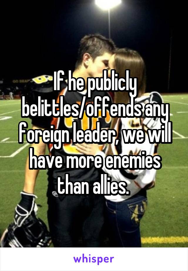 If he publicly belittles/offends any foreign leader, we will have more enemies than allies. 