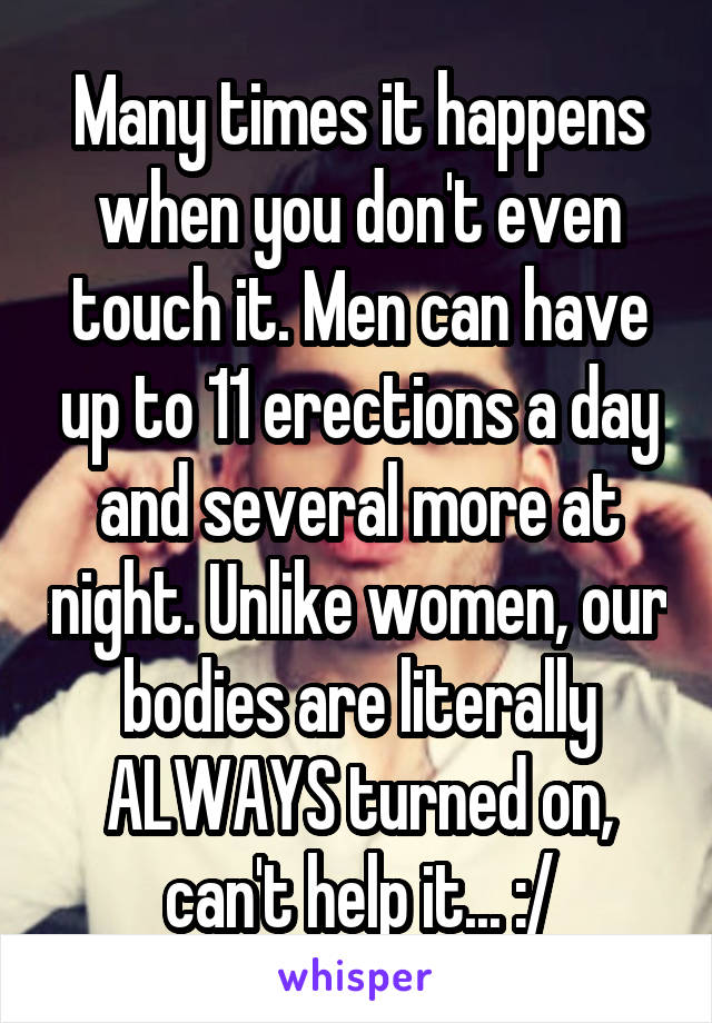 Many times it happens when you don't even touch it. Men can have up to 11 erections a day and several more at night. Unlike women, our bodies are literally ALWAYS turned on, can't help it... :/