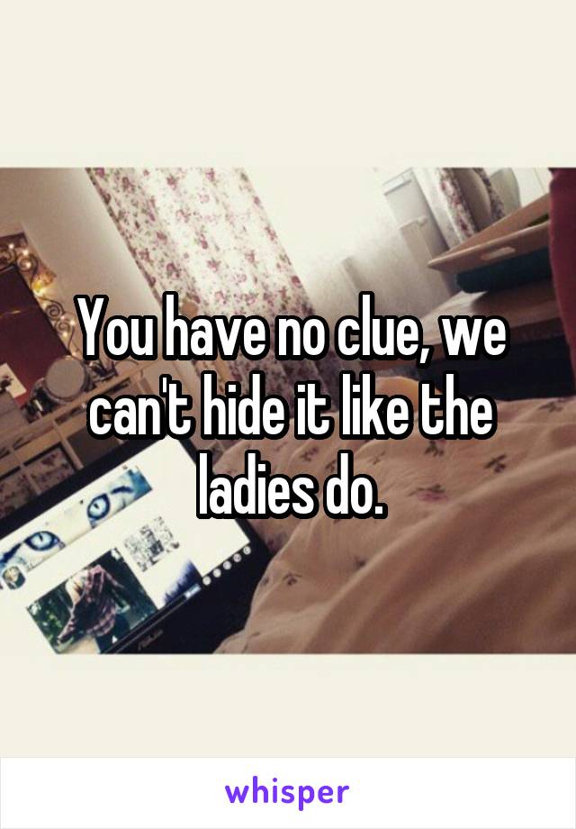 You have no clue, we can't hide it like the ladies do.