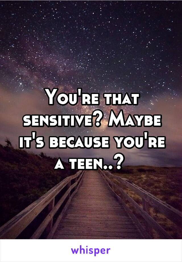 You're that sensitive? Maybe it's because you're a teen..? 