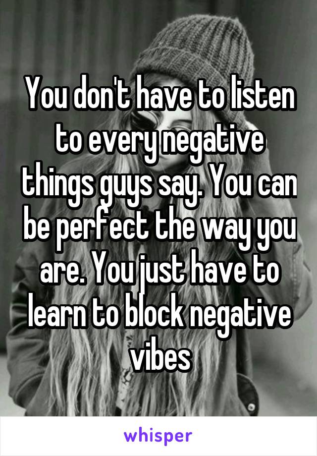 You don't have to listen to every negative things guys say. You can be perfect the way you are. You just have to learn to block negative vibes
