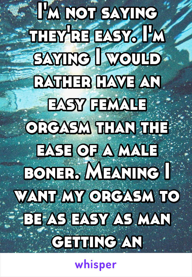 I'm not saying they're easy. I'm saying I would rather have an easy female orgasm than the ease of a male boner. Meaning I want my orgasm to be as easy as man getting an erection. 