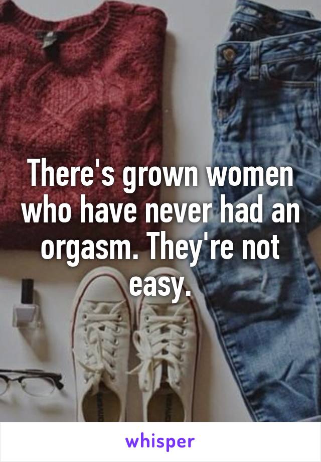 There's grown women who have never had an orgasm. They're not easy.