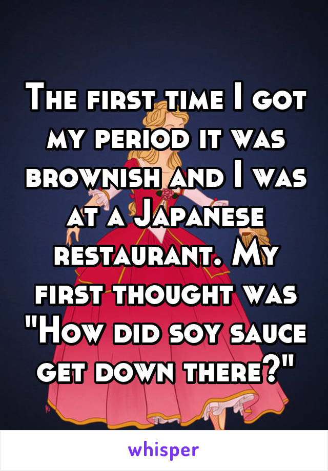 The first time I got my period it was brownish and I was at a Japanese restaurant. My first thought was "How did soy sauce get down there?"
