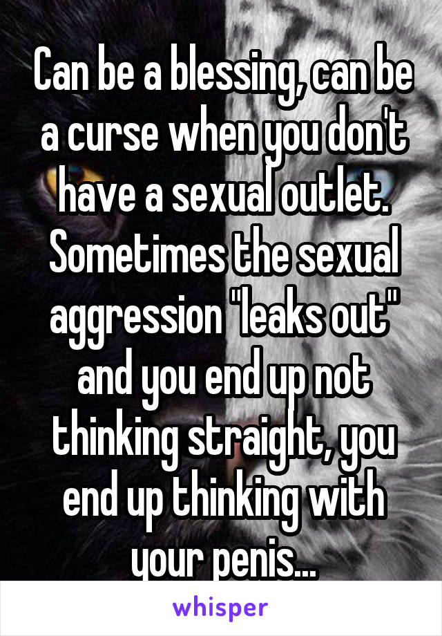 Can be a blessing, can be a curse when you don't have a sexual outlet. Sometimes the sexual aggression "leaks out" and you end up not thinking straight, you end up thinking with your penis...