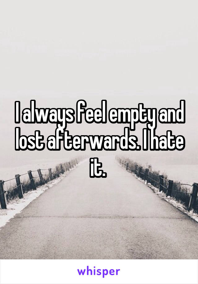 I always feel empty and lost afterwards. I hate it. 