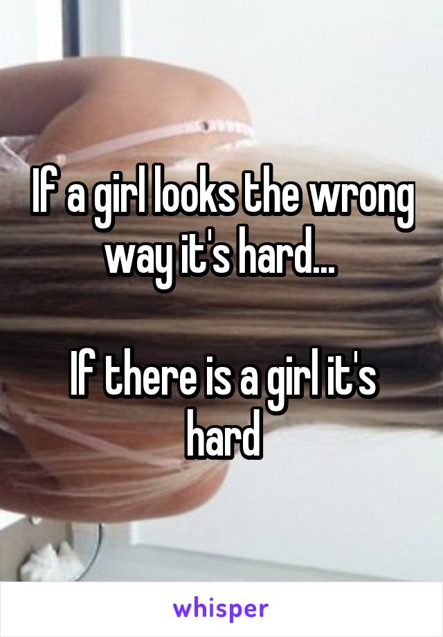 If a girl looks the wrong way it's hard... 

If there is a girl it's hard