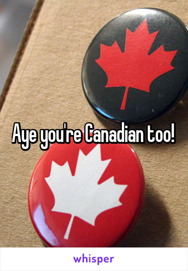 Aye you're Canadian too! 