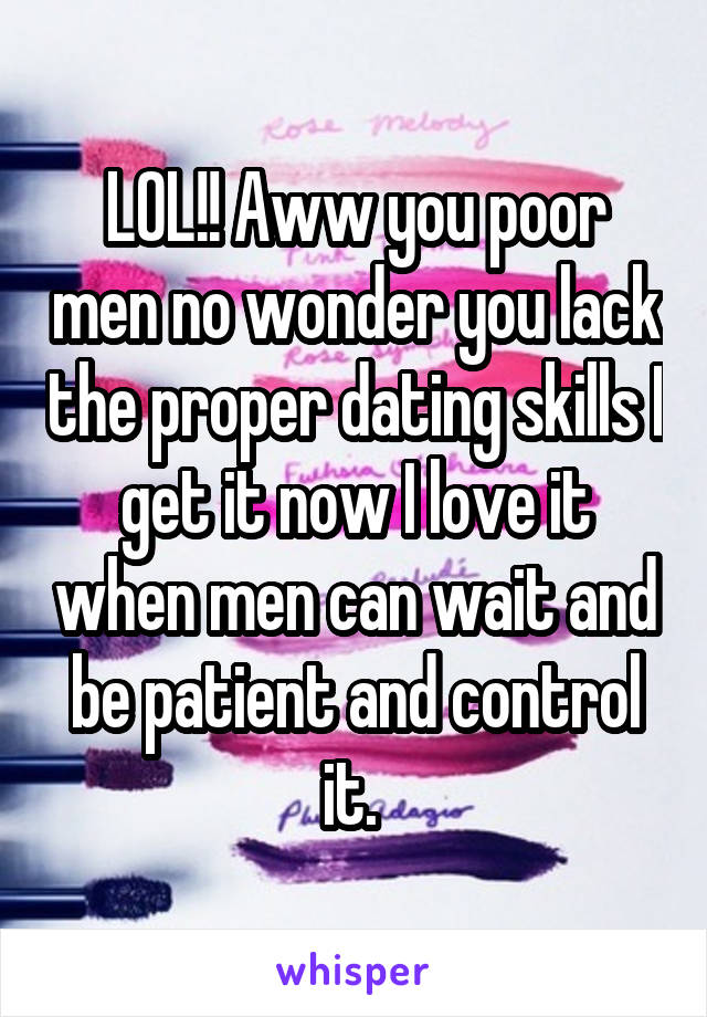 LOL!! Aww you poor men no wonder you lack the proper dating skills I get it now I love it when men can wait and be patient and control it. 