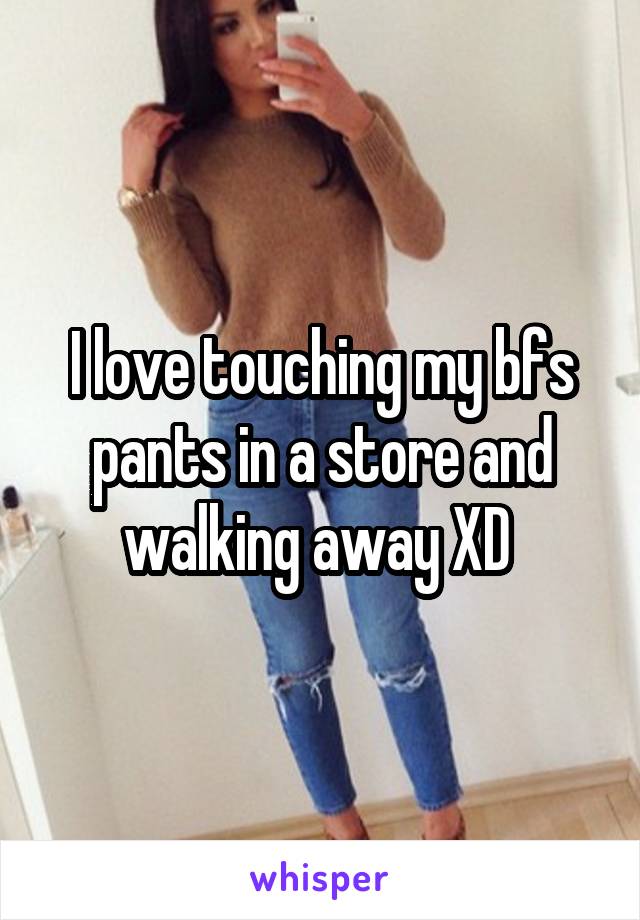 I love touching my bfs pants in a store and walking away XD 