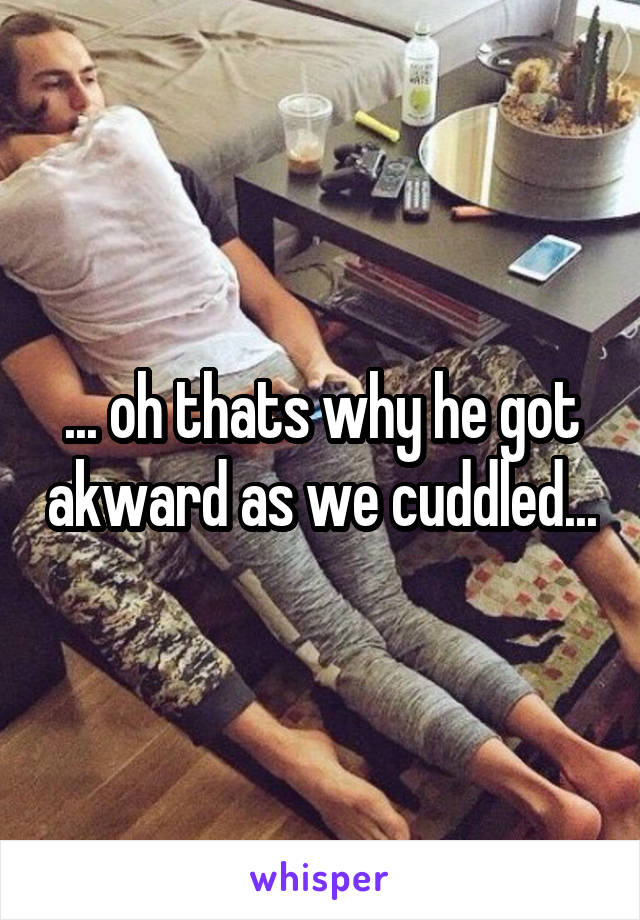 ... oh thats why he got akward as we cuddled...