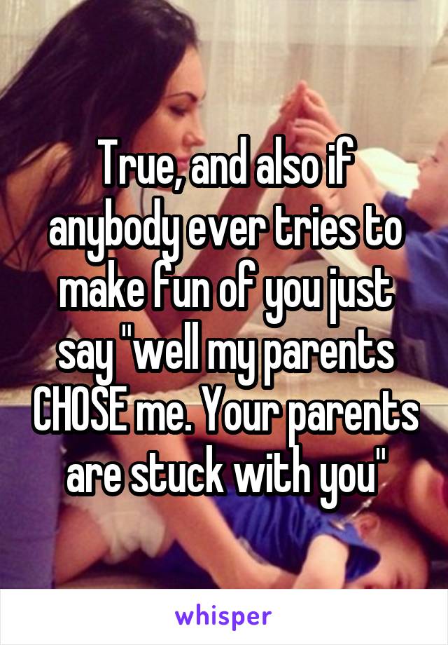 True, and also if anybody ever tries to make fun of you just say "well my parents CHOSE me. Your parents are stuck with you"