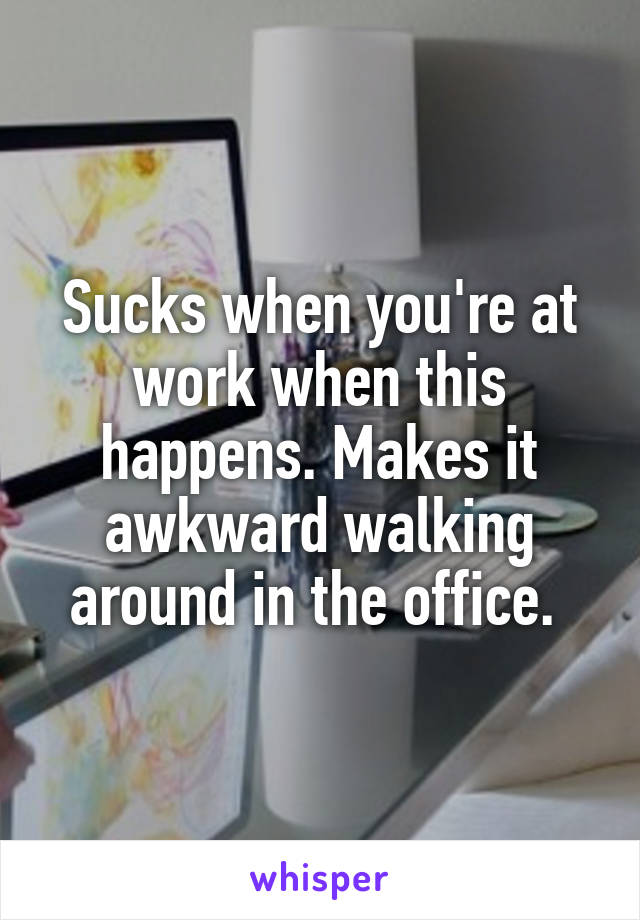 Sucks when you're at work when this happens. Makes it awkward walking around in the office. 