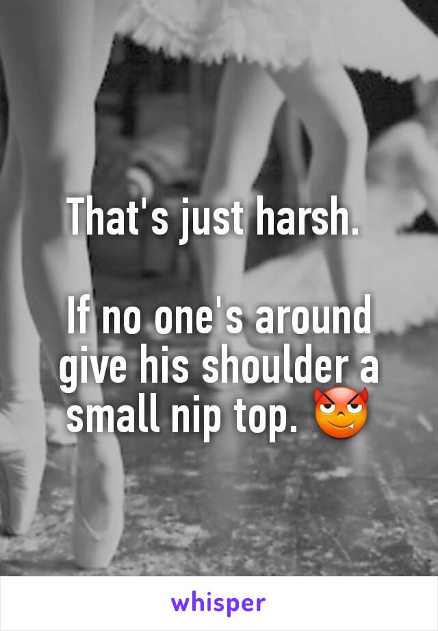 That's just harsh. 

If no one's around give his shoulder a small nip top. 😈