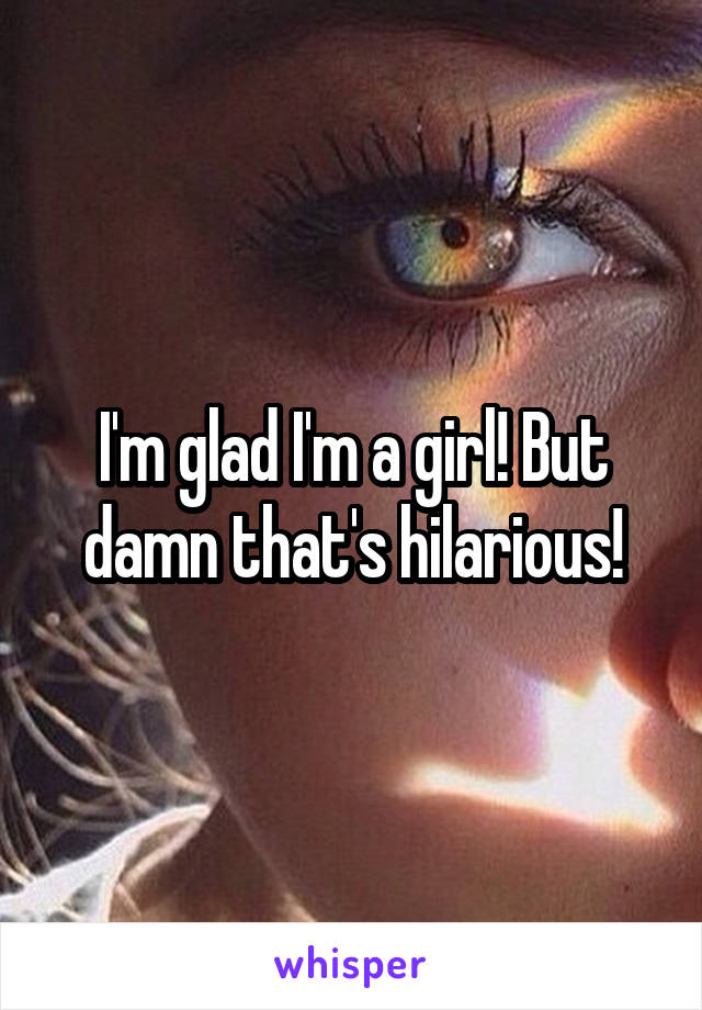 I'm glad I'm a girl! But damn that's hilarious!