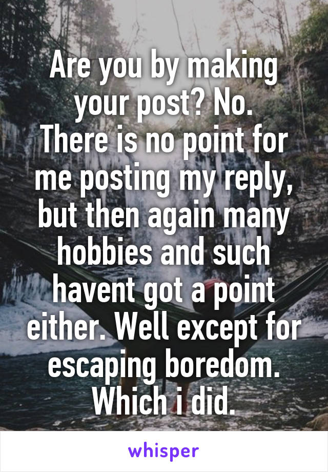 Are you by making your post? No.
There is no point for me posting my reply, but then again many hobbies and such havent got a point either. Well except for escaping boredom.
Which i did.