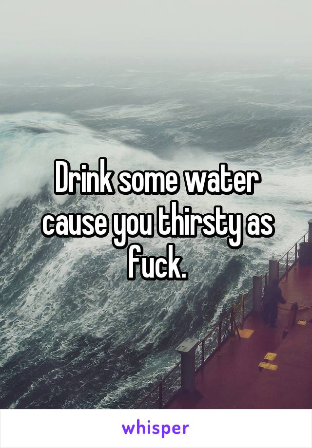 Drink some water cause you thirsty as fuck.