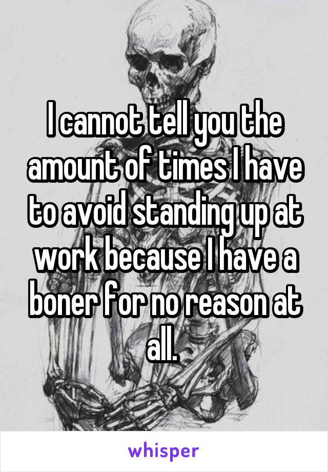 I cannot tell you the amount of times I have to avoid standing up at work because I have a boner for no reason at all. 