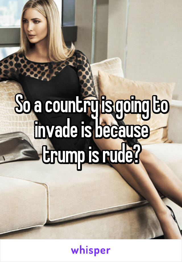 So a country is going to invade is because trump is rude?