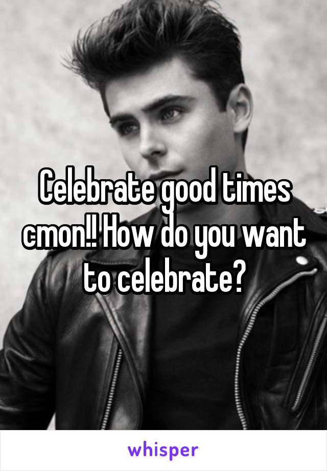 Celebrate good times cmon!! How do you want to celebrate?